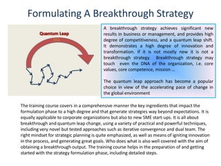 Formulating A Breakthrough Strategy
A breakthrough strategy achieves significant new
results in business or management, and provides high
degree of competitiveness, and a quantum leap shift.
It demonstrates a high degree of innovation and
transformation. If it is not mostly new it is not a
breakthrough strategy. Breakthrough strategy may
touch even the DNA of the organization, i.e. core
values, core competence, mission …
The quantum leap approach has become a popular
choice in view of the accelerating pace of change in
the global environment
The training course covers in a comprehensive manner the key ingredients that impact the
formulation phase to a high degree and that generate strategies way beyond expectations. It is
equally applicable to corporate organizations but also to new SME start-ups. It is all about
breakthrough and quantum leap change, using a variety of practical and powerful techniques,
including very novel but tested approaches such as iterative convergence and dual team. The
right mindset for strategic planning is quite emphasized, as well as means of igniting innovation
in the process, and generating great goals. Who does what is also well covered with the aim of
obtaining a breakthrough output. The training course helps in the preparation of and getting
started with the strategy formulation phase, including detailed steps.
 