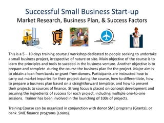 Successful Small Business Start-up
Market Research, Business Plan, & Success Factors
This is a 5 – 10 days training course / workshop dedicated to people seeking to undertake
a small business project, irrespective of nature or size. Main objective of the course is to
learn the principles and tools to succeed in the business venture. Another objective is to
prepare and complete during the course the business plan for the project. Major aim is
to obtain a loan from banks or grant from donors. Participants are instructed how to
carry out market inquiries for their project during the course, how to differentiate, how
to prepare a business plan based on a straightforward template, and how to present
their projects to sources of finance. Strong focus is placed on concept development and
securing the ingredients of success for each project, including multiple one-to-one
sessions. Trainer has been involved in the launching of 100s of projects.
Training Course can be organized in conjunction with donor SME programs (Grants), or
bank SME finance programs (Loans).
 