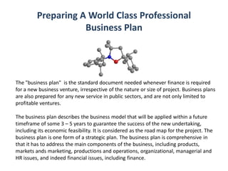 Preparing A World Class Professional
Business Plan
The "business plan" is the standard document needed whenever finance is required
for a new business venture, irrespective of the nature or size of project. Business plans
are also prepared for any new service in public sectors, and are not only limited to
profitable ventures.
The business plan describes the business model that will be applied within a future
timeframe of some 3 – 5 years to guarantee the success of the new undertaking,
including its economic feasibility. It is considered as the road map for the project. The
business plan is one form of a strategic plan. The business plan is comprehensive in
that it has to address the main components of the business, including products,
markets ands marketing, productions and operations, organizational, managerial and
HR issues, and indeed financial issues, including finance.
 