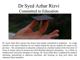 Dr Syed Azhar Rizvi
Committed to Education
Dr. Syed Azhar Rizvi always has always been deeply committed to academics. As a high
schooler in his native Pakistan, he was ranked among the top ten students for exams in his
province. His commitment to education continued as a medical student at the University of
Texas at Austin where he became the Chief Resident during his Residency. As a fellow at
Northwestern University Hospital in Chicago, Dr. Syed Azhar Rizvi completed his medical
schooling, specializing in addiction psychiatry and focusing on long term detox and
substance abuse treatment.
 