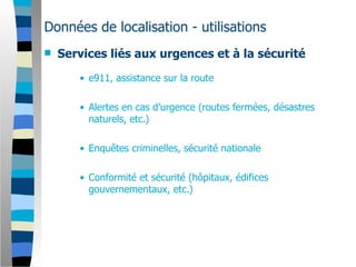Données de localisation - utilisations
   Services liés aux urgences et à la sécurité

       • e911, assistance sur la route

       • Alertes en cas d’urgence (routes fermées, désastres
         naturels, etc.)

       • Enquêtes criminelles, sécurité nationale

       • Conformité et sécurité (hôpitaux, édifices
         gouvernementaux, etc.)
 