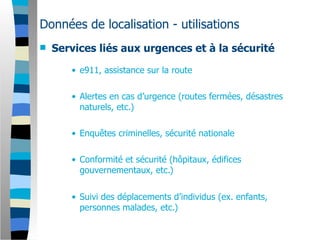 Données de localisation - utilisations
   Services liés aux urgences et à la sécurité

       • e911, assistance sur la route

       • Alertes en cas d’urgence (routes fermées, désastres
         naturels, etc.)

       • Enquêtes criminelles, sécurité nationale

       • Conformité et sécurité (hôpitaux, édifices
         gouvernementaux, etc.)


       • Suivi des déplacements d’individus (ex. enfants,
         personnes malades, etc.)
 