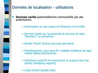 Données de localisation - utilisations

   Services variés (potentiellement commandités par des
    publicitaires):

        • Information sur les routes et l’itinéraire et le traffic

        • Services basés sur la proximité et services de type
          “directory” ou annuaires

        • Alertes Travel, finance services and alerts

        • Divertissement, jeux sans-fil, modèles d’affaires de type
          mobile dating (rencontres)

        • Commerce sans-fil (m-commerce) et support pour les
          achats (shopping support)

        • Listes d’amis (buddy lists)
 