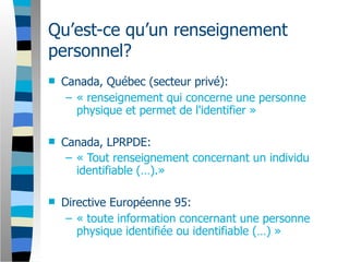 Qu’est-ce qu’un renseignement
personnel?
   Canada, Québec (secteur privé):
     – « renseignement qui concerne une personne
       physique et permet de l'identifier »

   Canada, LPRPDE:
     – « Tout renseignement concernant un individu
       identifiable (…).»

   Directive Européenne 95:
     – « toute information concernant une personne
       physique identifiée ou identifiable (…) »
 