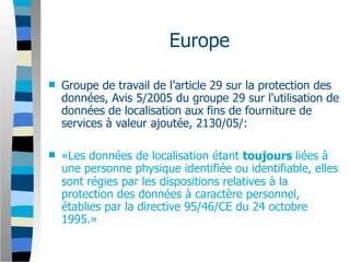 Europe

   Groupe de travail de l’article 29 sur la protection des
    données, Avis 5/2005 du groupe 29 sur l'utilisation de
    données de localisation aux fins de fourniture de
    services à valeur ajoutée, 2130/05/:

   «Les données de localisation étant toujours liées à
    une personne physique identifiée ou identifiable, elles
    sont régies par les dispositions relatives à la
    protection des données à caractère personnel,
    établies par la directive 95/46/CE du 24 octobre
    1995.»
 