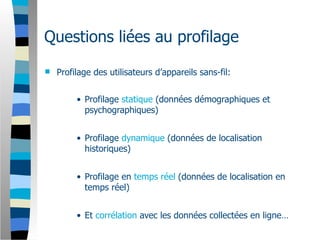 Questions liées au profilage
   Profilage des utilisateurs d’appareils sans-fil:


         • Profilage statique (données démographiques et
           psychographiques)


         • Profilage dynamique (données de localisation
           historiques)


         • Profilage en temps réel (données de localisation en
           temps réel)


         • Et corrélation avec les données collectées en ligne…
 