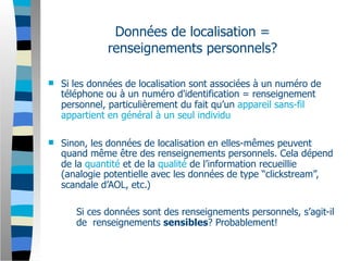 Données de localisation =
              renseignements personnels?

   Si les données de localisation sont associées à un numéro de
    téléphone ou à un numéro d'identification = renseignement
    personnel, particulièrement du fait qu’un appareil sans-fil
    appartient en général à un seul individu

   Sinon, les données de localisation en elles-mêmes peuvent
    quand même être des renseignements personnels. Cela dépend
    de la quantité et de la qualité de l’information recueillie
    (analogie potentielle avec les données de type “clickstream”,
    scandale d’AOL, etc.)

       Si ces données sont des renseignements personnels, s’agit-il
       de renseignements sensibles? Probablement!
 
