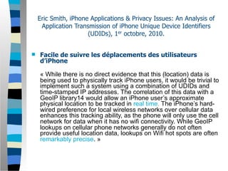 Eric Smith, iPhone Applications & Privacy Issues: An Analysis of
     Application Transmission of iPhone Unique Device Identifiers
                      (UDIDs), 1er octobre, 2010.


   Facile de suivre les déplacements des utilisateurs
    d’iPhone

    « While there is no direct evidence that this (location) data is
    being used to physically track iPhone users, it would be trivial to
    implement such a system using a combination of UDIDs and
    time-stamped IP addresses. The correlation of this data with a
    GeoIP library14 would allow an iPhone user’s approximate
    physical location to be tracked in real time. The iPhone’s hard-
    wired preference for local wireless networks over cellular data
    enhances this tracking ability, as the phone will only use the cell
    network for data when it has no wifi connectivity. While GeoIP
    lookups on cellular phone networks generally do not often
    provide useful location data, lookups on Wifi hot spots are often
    remarkably precise. »
 