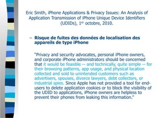 Eric Smith, iPhone Applications & Privacy Issues: An Analysis of
 Application Transmission of iPhone Unique Device Identifiers
                  (UDIDs), 1er octobre, 2010.


 – Risque de fuites des données de localisation des
   appareils de type iPhone

    “Privacy and security advocates, personal iPhone owners,
    and corporate iPhone administrators should be concerned
    that it would be feasible -- and technically, quite simple -- for
    their browsing patterns, app usage, and physical location
    collected and sold to unintended customers such as
    advertisers, spouses, divorce lawyers, debt collectors, or
    industrial spies. Since Apple has not provided a tool for end-
    users to delete application cookies or to block the visibility of
    the UDID to applications, iPhone owners are helpless to
    prevent their phones from leaking this information.”
 