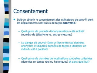 Consentement
   Doit-on obtenir le consentement des utilisateurs de sans-fil dont
    les déplacements sont suivis de façon anonyme?


     – Quel genre de procédé d’anonymisation a été utilisé?
       (numéro de téléphone vs. autres mesures)


     – Le danger de pouvoir faire un lien entre ces données
       anonymes et d’autres données de façon à identifier un
       individu est-il présent?


     – Quel genre de données de localisations sont-elles collectées
       (données en temps réel ou historiques) et dans quel but?
 