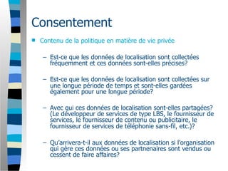 Consentement
   Contenu de la politique en matière de vie privée

     – Est-ce que les données de localisation sont collectées
       fréquemment et ces données sont-elles précises?

     – Est-ce que les données de localisation sont collectées sur
       une longue période de temps et sont-elles gardées
       également pour une longue période?

     – Avec qui ces données de localisation sont-elles partagées?
       (Le développeur de services de type LBS, le fournisseur de
       services, le fournisseur de contenu ou publicitaire, le
       fournisseur de services de téléphonie sans-fil, etc.)?

     – Qu’arrivera-t-il aux données de localisation si l’organisation
       qui gère ces données ou ses partnenaires sont vendus ou
       cessent de faire affaires?
 