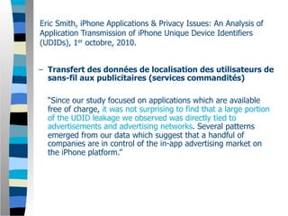 Eric Smith, iPhone Applications & Privacy Issues: An Analysis of
Application Transmission of iPhone Unique Device Identifiers
(UDIDs), 1er octobre, 2010.


– Transfert des données de localisation des utilisateurs de
  sans-fil aux publicitaires (services commandités)

  “Since our study focused on applications which are available
  free of charge, it was not surprising to find that a large portion
  of the UDID leakage we observed was directly tied to
  advertisements and advertising networks. Several patterns
  emerged from our data which suggest that a handful of
  companies are in control of the in-app advertising market on
  the iPhone platform.”
 