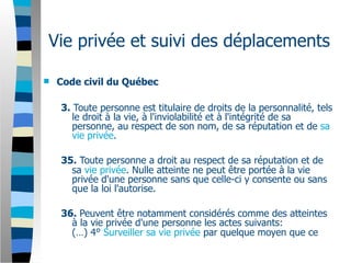 Vie privée et suivi des déplacements

   Code civil du Québec

    3. Toute personne est titulaire de droits de la personnalité, tels
       le droit à la vie, à l'inviolabilité et à l'intégrité de sa
       personne, au respect de son nom, de sa réputation et de sa
       vie privée.

    35. Toute personne a droit au respect de sa réputation et de
      sa vie privée. Nulle atteinte ne peut être portée à la vie
      privée d'une personne sans que celle-ci y consente ou sans
      que la loi l'autorise.

    36. Peuvent être notamment considérés comme des atteintes
      à la vie privée d'une personne les actes suivants:
      (…) 4° Surveiller sa vie privée par quelque moyen que ce
 