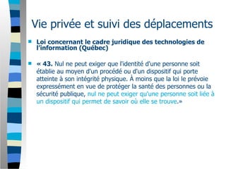 Vie privée et suivi des déplacements
   Loi concernant le cadre juridique des technologies de
    l’information (Québec)

   « 43. Nul ne peut exiger que l'identité d'une personne soit
    établie au moyen d'un procédé ou d'un dispositif qui porte
    atteinte à son intégrité physique. À moins que la loi le prévoie
    expressément en vue de protéger la santé des personnes ou la
    sécurité publique, nul ne peut exiger qu'une personne soit liée à
    un dispositif qui permet de savoir où elle se trouve.»
 