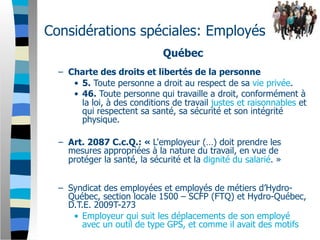 Considérations spéciales: Employés
                              Québec
  – Charte des droits et libertés de la personne
     • 5. Toute personne a droit au respect de sa vie privée.
     • 46. Toute personne qui travaille a droit, conformément à
       la loi, à des conditions de travail justes et raisonnables et
       qui respectent sa santé, sa sécurité et son intégrité
       physique.

  – Art. 2087 C.c.Q.: « L'employeur (…) doit prendre les
    mesures appropriées à la nature du travail, en vue de
    protéger la santé, la sécurité et la dignité du salarié. »


  – Syndicat des employées et employés de métiers d’Hydro-
    Québec, section locale 1500 – SCFP (FTQ) et Hydro-Québec,
    D.T.E. 2009T-273
     • Employeur qui suit les déplacements de son employé
        avec un outil de type GPS, et comme il avait des motifs
 