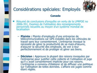 Considérations spéciales: Employés
                                  Canada
   Résumé de conclusions d’enquête en vertu de la LPRPDE no
    2006-351, Examen de l’utilisation des renseignements
    personnels recueillis au moyen d’un système mondial de
    localisation

    – Plainte : Plainte d’employés d’une entreprise de
      télécommunications car GPS installés dans les véhicules de
      travail sans leur consentement. L’entreprise invoque la
      nécessité de gérer la productivité de sa main-d’œuvre,
      d’assurer la sécurité des employés, de voir à leur
      perfectionnement et de protéger et gérer ses biens.

    – Décision : Approuve la plupart des raisons invoquées par
      l’entreprise pour justifier cette collecte et l’utilisation et juge
      qu’il y avait consentement implicite pour ces raisons.
      L’entreprise a convenu d’élaborer et de diffuser une politique
      sur l’utilisation de telles données. L’affaire est jugée comme
      étant réglée.
 