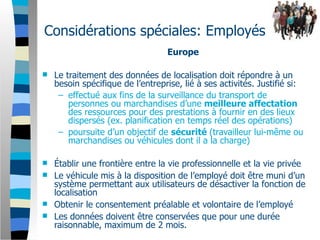 Considérations spéciales: Employés
                                  Europe

   Le traitement des données de localisation doit répondre à un
    besoin spécifique de l’entreprise, lié à ses activités. Justifié si:
     – effectué aux fins de la surveillance du transport de
        personnes ou marchandises d’une meilleure affectation
        des ressources pour des prestations à fournir en des lieux
        dispersés (ex. planification en temps réel des opérations)
     – poursuite d’un objectif de sécurité (travailleur lui-même ou
        marchandises ou véhicules dont il a la charge)

 Établir une frontière entre la vie professionnelle et la vie privée
 Le véhicule mis à la disposition de l’employé doit être muni d’un
  système permettant aux utilisateurs de désactiver la fonction de
  localisation
 Obtenir le consentement préalable et volontaire de l’employé
 Les données doivent être conservées que pour une durée
  raisonnable, maximum de 2 mois.
 