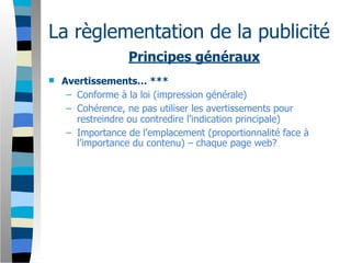 La règlementation de la publicité
                  Principes généraux
   Avertissements… ***
     – Conforme à la loi (impression générale)
     – Cohérence, ne pas utiliser les avertissements pour
       restreindre ou contredire l’indication principale)
     – Importance de l’emplacement (proportionnalité face à
       l’importance du contenu) – chaque page web?
 