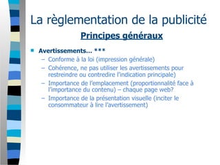 La règlementation de la publicité
                  Principes généraux
   Avertissements… ***
     – Conforme à la loi (impression générale)
     – Cohérence, ne pas utiliser les avertissements pour
       restreindre ou contredire l’indication principale)
     – Importance de l’emplacement (proportionnalité face à
       l’importance du contenu) – chaque page web?
     – Importance de la présentation visuelle (inciter le
       consommateur à lire l’avertissement)
 
