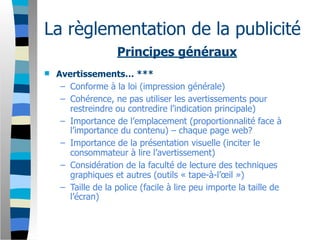 La règlementation de la publicité
                    Principes généraux
   Avertissements… ***
     – Conforme à la loi (impression générale)
     – Cohérence, ne pas utiliser les avertissements pour
       restreindre ou contredire l’indication principale)
     – Importance de l’emplacement (proportionnalité face à
       l’importance du contenu) – chaque page web?
     – Importance de la présentation visuelle (inciter le
       consommateur à lire l’avertissement)
     – Considération de la faculté de lecture des techniques
       graphiques et autres (outils « tape-à-l’œil »)
     – Taille de la police (facile à lire peu importe la taille de
       l’écran)
 