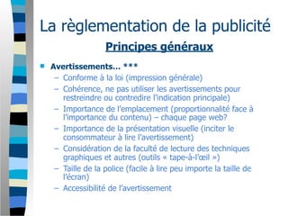 La règlementation de la publicité
                    Principes généraux
   Avertissements… ***
     – Conforme à la loi (impression générale)
     – Cohérence, ne pas utiliser les avertissements pour
       restreindre ou contredire l’indication principale)
     – Importance de l’emplacement (proportionnalité face à
       l’importance du contenu) – chaque page web?
     – Importance de la présentation visuelle (inciter le
       consommateur à lire l’avertissement)
     – Considération de la faculté de lecture des techniques
       graphiques et autres (outils « tape-à-l’œil »)
     – Taille de la police (facile à lire peu importe la taille de
       l’écran)
     – Accessibilité de l’avertissement
 