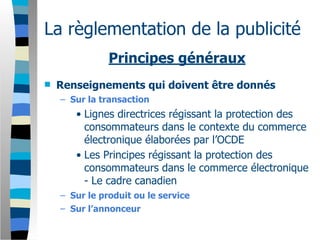 La règlementation de la publicité
               Principes généraux
   Renseignements qui doivent être donnés
    – Sur la transaction
       • Lignes directrices régissant la protection des
         consommateurs dans le contexte du commerce
         électronique élaborées par l’OCDE
       • Les Principes régissant la protection des
         consommateurs dans le commerce électronique
         - Le cadre canadien
    – Sur le produit ou le service
    – Sur l’annonceur
 