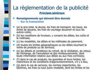 La règlementation de la publicité
                         Principes généraux
   Renseignements qui doivent être donnés
     – Sur la transaction
   (a) le prix total, la devise, les frais de transport, les taxes, les
    droits de douane, les frais de courtage douanier et tous les
    autres coûts;
   (b) les conditions de livraison, y compris les délais, les coûts et
    la méthode;
   (c) les modalités, les délais et les méthodes de paiement;
   (d) toutes les limites géographiques ou les délais touchant la
    vente de produits ou de services;
   (e) les détails et conditions du retrait, de la résiliation, du retour,
    de l’échange, de l’annulation et des remboursements, dont
    toute information relative aux délais ou aux frais connexes;
   (f) dans le cas de produits, les garanties et leurs limites, les
    restrictions et les conditions d’approvisionnement, s’il y a lieu;
   (g) dans le cas de services, les normes importantes, les
    barèmes, les frais ou tout autre modalité, dont les limites et les
 