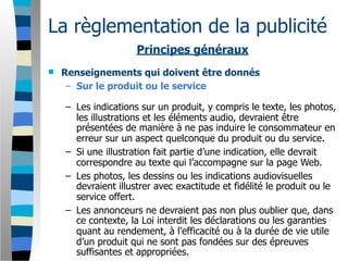 La règlementation de la publicité
                     Principes généraux
   Renseignements qui doivent être donnés
     – Sur le produit ou le service

    – Les indications sur un produit, y compris le texte, les photos,
      les illustrations et les éléments audio, devraient être
      présentées de manière à ne pas induire le consommateur en
      erreur sur un aspect quelconque du produit ou du service.
    – Si une illustration fait partie d’une indication, elle devrait
      correspondre au texte qui l’accompagne sur la page Web.
    – Les photos, les dessins ou les indications audiovisuelles
      devraient illustrer avec exactitude et fidélité le produit ou le
      service offert.
    – Les annonceurs ne devraient pas non plus oublier que, dans
      ce contexte, la Loi interdit les déclarations ou les garanties
      quant au rendement, à l’efficacité ou à la durée de vie utile
      d’un produit qui ne sont pas fondées sur des épreuves
      suffisantes et appropriées.
 