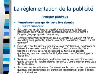 La règlementation de la publicité
                           Principes généraux
   Renseignements qui doivent être donnés
     – Sur l’annonceur
   S’assurer que le site Web en question ne donne pas de fausses
    impressions ou n’induise pas le consommateur en erreur quant à
    l’origine géographique de l’annonceur;
   Identifier clairement l’entreprise pour le compte de laquelle est fait le
    marketing ou la publicité, si l’omission de le faire risque d’avoir un effet
    trompeur;
   Éviter de créer faussement une impression d’affiliation ou de donner de
    fausses impressions quant à l’existence d’une commandite, d’une
    fiabilité ou d’une popularité en utilisant du texte, des aspects
    graphiques, des marques de fiabilité, des sceaux ou d’autres logos ou
    autrement;
   S’assurer que les indications ne donnent pas faussement l’impression
    que le contenu, la marchandise ou le service d’une entreprise sont ceux
    de l’annonceur.
   S’assurer que les indications n’induisent pas le consommateur en erreur
    quant au type d’entreprise qui donne ces indications ni quant à l’objet
    de ces indications.
 
