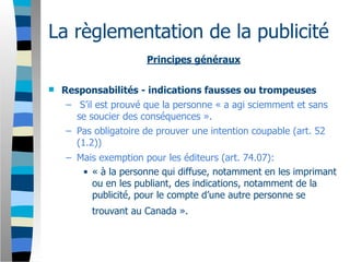 La règlementation de la publicité
                       Principes généraux


   Responsabilités - indications fausses ou trompeuses
     – S’il est prouvé que la personne « a agi sciemment et sans
       se soucier des conséquences ».
     – Pas obligatoire de prouver une intention coupable (art. 52
       (1.2))
     – Mais exemption pour les éditeurs (art. 74.07):
        • « à la personne qui diffuse, notamment en les imprimant
          ou en les publiant, des indications, notamment de la
          publicité, pour le compte d’une autre personne se
           trouvant au Canada ».
 