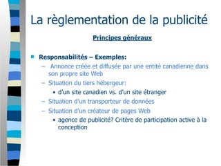 La règlementation de la publicité
                       Principes généraux


   Responsabilités – Exemples:
     – Annonce créée et diffusée par une entité canadienne dans
       son propre site Web
     – Situation du tiers hébergeur:
         • d’un site canadien vs. d’un site étranger
     – Situation d’un transporteur de données
    – Situation d’un créateur de pages Web
        • agence de publicité? Critère de participation active à la
          conception
 