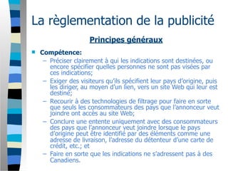 La règlementation de la publicité
                      Principes généraux
   Compétence:
     – Préciser clairement à qui les indications sont destinées, ou
       encore spécifier quelles personnes ne sont pas visées par
       ces indications;
     – Exiger des visiteurs qu’ils spécifient leur pays d’origine, puis
       les diriger, au moyen d’un lien, vers un site Web qui leur est
       destiné;
     – Recourir à des technologies de filtrage pour faire en sorte
       que seuls les consommateurs des pays que l’annonceur veut
       joindre ont accès au site Web;
     – Conclure une entente uniquement avec des consommateurs
       des pays que l’annonceur veut joindre lorsque le pays
       d’origine peut être identifié par des éléments comme une
       adresse de livraison, l’adresse du détenteur d’une carte de
       crédit, etc.; et
     – Faire en sorte que les indications ne s’adressent pas à des
       Canadiens.
 