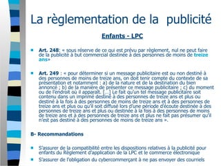 La règlementation de la publicité
                                  Enfants - LPC

   Art. 248: « sous réserve de ce qui est prévu par règlement, nul ne peut faire
    de la publicité à but commercial destinée à des personnes de moins de treize
    ans»

   Art. 249 : « pour déterminer si un message publicitaire est ou non destiné à
    des personnes de moins de treize ans, on doit tenir compte du contexte de sa
    présentation et notamment : a) de la nature et de la destination du bien
    annoncé ; b) de la manière de présenter ce message publicitaire ; c) du moment
    ou de l’endroit où il apparaît. […] Le fait qu’un tel message publicitaire soit
    contenu dans un imprimé destiné à des personnes de treize ans et plus ou
    destiné à la fois à des personnes de moins de treize ans et à des personnes de
    treize ans et plus ou qu’il soit diffusé lors d’une période d’écoute destinée à des
    personnes de treize ans et plus ou destinée à la fois à des personnes de moins
    de treize ans et à des personnes de treize ans et plus ne fait pas présumer qu’il
    n’est pas destiné à des personnes de moins de treize ans ».

B- Recommandations

   S’assurer de la compatibilité entre les dispositions relatives à la publicité pour
    enfants du Règlement d’application de la LPC et le commerce électronique
   S’assurer de l’obligation du cybercommerçant à ne pas envoyer des courriels
 