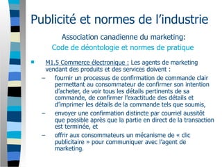 Publicité et normes de l’industrie
         Association canadienne du marketing:
       Code de déontologie et normes de pratique
     M1.5 Commerce électronique : Les agents de marketing
      vendant des produits et des services doivent :
    –    fournir un processus de confirmation de commande clair
         permettant au consommateur de confirmer son intention
         d’acheter, de voir tous les détails pertinents de sa
         commande, de confirmer l’exactitude des détails et
         d’imprimer les détails de la commande tels que soumis,
    –    envoyer une confirmation distincte par courriel aussitôt
         que possible après que la partie en direct de la transaction
         est terminée, et
    –    offrir aux consommateurs un mécanisme de « clic
         publicitaire » pour communiquer avec l’agent de
         marketing.
 