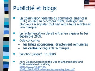 Publicité et blogs
    La Commission fédérale du commerce américain
     (FTC) voulait, le 6 octobre 2009, d’obliger les
     blogueurs à signaler tout lien entre leurs articles et
     une marque.
    La réglementation devait entrer en vigueur le 1er
     décembre 2009.
    Cela concerne:
    – les billets sponsorisés, directement rémunérés
    – les cadeaux reçus de la marque.
    Sanction jusqu’à 11 000$.

    Voir: Guides Concerning the Use of Endorsements and
     Testimonials in Advertising
     http://www.ftc.gov/os/
     2009/10/091005revisedendorsementguides.pdf
 