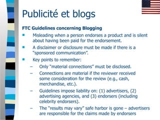 Publicité et blogs
FTC Guidelines concerning Blogging
       Misleading when a person endorses a product and is silent
        about having been paid for the endorsement.
       A disclaimer or disclosure must be made if there is a
        “sponsored communication”.
       Key points to remember:
    –      Only “material connections” must be disclosed.
    –      Connections are material if the reviewer received
           some consideration for the review (e.g., cash,
           merchandise, etc.).
    –      Guidelines impose liability on: (1) advertisers, (2)
           advertising agencies, and (3) endorsers (including
           celebrity endorsers).
    –      The “results may vary” safe harbor is gone – advertisers
           are responsible for the claims made by endorsers
 