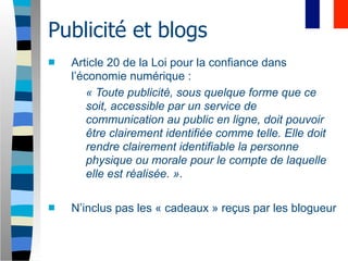 Publicité et blogs
   Article 20 de la Loi pour la confiance dans
    l’économie numérique :
        « Toute publicité, sous quelque forme que ce
        soit, accessible par un service de
        communication au public en ligne, doit pouvoir
        être clairement identifiée comme telle. Elle doit
        rendre clairement identifiable la personne
        physique ou morale pour le compte de laquelle
        elle est réalisée. ».

   N’inclus pas les « cadeaux » reçus par les blogueur
 