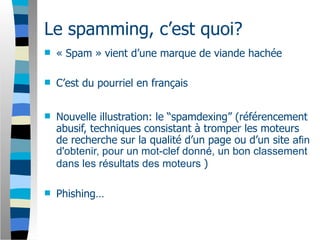 Le spamming, c’est quoi?
   « Spam » vient d’une marque de viande hachée

   C’est du pourriel en français


   Nouvelle illustration: le “spamdexing” (référencement
    abusif, techniques consistant à tromper les moteurs
    de recherche sur la qualité d’un page ou d’un site afin
    d'obtenir, pour un mot-clef donné, un bon classement
    dans les résultats des moteurs )

   Phishing…
 