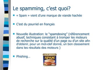 Le spamming, c’est quoi?
   « Spam » vient d’une marque de viande hachée

   C’est du pourriel en français


   Nouvelle illustration: le “spamdexing” (référencement
    abusif, techniques consistant à tromper les moteurs
    de recherche sur la qualité d’un page ou d’un site afin
    d'obtenir, pour un mot-clef donné, un bon classement
    dans les résultats des moteurs )

   Phishing…
 