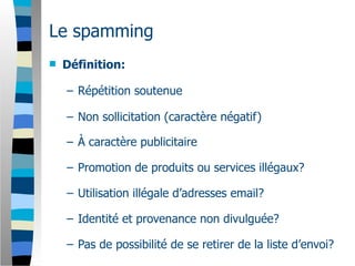 Le spamming
   Définition:

    – Répétition soutenue

    – Non sollicitation (caractère négatif)

    – À caractère publicitaire

    – Promotion de produits ou services illégaux?

    – Utilisation illégale d’adresses email?

    – Identité et provenance non divulguée?

    – Pas de possibilité de se retirer de la liste d’envoi?
 