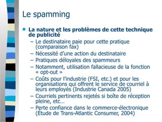Le spamming
   La nature et les problèmes de cette technique
    de publicité
     – Le destinataire paie pour cette pratique
       (comparaison fax)
     – Nécessité d’une action du destinataire
     – Pratiques déloyales des spammeurs
     – Notamment, utilisation fallacieuse de la fonction
       « opt-out »
     – Coûts pour l’industrie (FSI, etc.) et pour les
       organisations qui offrent le service de courriel à
       leurs employés (Industrie Canada 2005)
     – Courriels pertinents rejetés si boîte de réception
       pleine, etc…
     – Perte confiance dans le commerce-électronique
       (Étude de Trans-Atlantic Consumer, 2004)
 