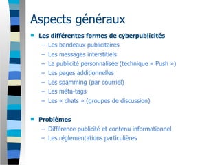 Aspects généraux
   Les différentes formes de cyberpublicités
     – Les bandeaux publicitaires
    – Les messages interstitiels
    – La publicité personnalisée (technique « Push »)
    – Les pages additionnelles
    – Les spamming (par courriel)
    – Les méta-tags
    – Les « chats » (groupes de discussion)

   Problèmes
    – Différence publicité et contenu informationnel
    – Les réglementations particulières
 