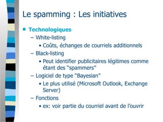 Le spamming : Les initiatives
   Technologiques
     – White-listing
        • Coûts, échanges de courriels additionnels
     – Black-listing
        • Peut identifier publicitaires légitimes comme
          étant des “spammers”
     – Logiciel de type “Bayesian”
        • Le plus utilisé (Microsoft Outlook, Exchange
          Server)
     – Fonctions
        • ex: voir partie du courriel avant de l’ouvrir
 