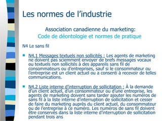 Les normes de l’industrie
           Association canadienne du marketing:
         Code de déontologie et normes de pratique
N4 Le sans fil

   N4.1 Messages textuels non sollicités : Les agents de marketing
    ne doivent pas sciemment envoyer de brefs messages vocaux
    ou textuels non sollicités à des appareils sans fil de
    consommateurs ou d’entreprises, sauf si le consommateur ou
    l’entreprise est un client actuel ou a consenti à recevoir de telles
    communications.

   N4.2 Liste interne d’interruption de sollicitation : À la demande
    d’un client actuel, d’un consommateur ou d’une entreprise, les
    agents de marketing doivent sans tarder ajouter les numéros de
    sans fil à la liste interne d’interruption de sollicitation et cesser
    de faire du marketing auprès du client actuel, du consommateur
    ou de l’entreprise à ce numéro. Les numéros de sans fil doivent
    être conservés dans la liste interne d’interruption de sollicitation
    pendant trois ans
 