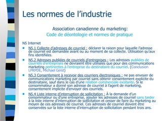 Les normes de l’industrie
                 Association canadienne du marketing:
               Code de déontologie et normes de pratique
N5 Internet
 N5.1 Collecte d’adresses de courriel : déclarer la raison pour laquelle l’adresse
   de courriel est demandée avant ou au moment de sa collecte. Utilisation qu’aux
   fins identifiées.
 N5.2 Adresses publiées de courriels d’entreprises : Les adresses publiées de
   courriels d’entreprises ne devraient être utilisées que pour des communications
   marketing pertinentes à l’entreprise du destinataire du courriel. (Conclusion
   LPRPDE, Michael Geist)
 N5.3 Consentement à recevoir des courriers électroniques : ne pas envoyer de
   communications marketing par courriel sans obtenir consentement explicite du
   destinataire, sauf dans le cas d’une relation commerciale existante. Si le
   consommateur a donné son adresse de courriel à l’agent de marketing,
   consentement implicite d’envoyer des courriels.
 N5.4 Liste interne d’interruption de sollicitation : À la demande d’un
   consommateur ou d’une entreprise, ajouter les adresses de courriel sans tarder
   à la liste interne d’interruption de sollicitation et cesser de faire du marketing au
   moyen de ces adresses de courriel. Ces adresses de courriel doivent être
   conservées sur la liste interne d’interruption de sollicitation pendant trois ans.
 