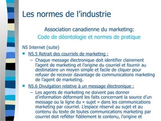 Les normes de l’industrie
         Association canadienne du marketing:
       Code de déontologie et normes de pratique
N5 Internet (suite)
 N5.5 Retrait des courriels de marketing :
    – Chaque message électronique doit identifier clairement
      l’agent de marketing et l’origine du courriel et fournir au
      destinataire un moyen simple et facile de cliquer pour
      refuser de recevoir davantage de communications marketing
      de l’agent de marketing.
 N5.6 Divulgation relative à un message électronique :
    – Les agents de marketing ne doivent pas donner
      d’information déformant les faits concernant la source d’un
      message ou la ligne du « sujet » dans les communications
      marketing par courriel. L’espace réservé au sujet et au
      contenu du texte de toutes communications marketing par
      courriel doit refléter fidèlement le contenu, l’origine et
 