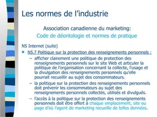 Les normes de l’industrie
         Association canadienne du marketing:
       Code de déontologie et normes de pratique
N5 Internet (suite)
 N5.7 Politique sur la protection des renseignements personnels :
    – afficher clairement une politique de protection des
      renseignements personnels sur le site Web et articuler la
      politique de l’organisation concernant la collecte, l’usage et
      la divulgation des renseignements personnels qu’elle
      pourrait recueillir au sujet des consommateurs.
    – la politique sur la protection des renseignements personnels
      doit prévenir les consommateurs au sujet des
      renseignements personnels collectés, utilisés et divulgués.
    – l’accès à la politique sur la protection des renseignements
      personnels doit être offert à chaque emplacement, site ou
      page d’où l’agent de marketing recueille de telles données.
 