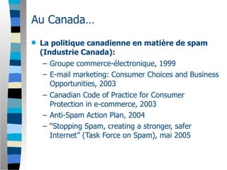 Au Canada…
   La politique canadienne en matière de spam
    (Industrie Canada):
     – Groupe commerce-électronique, 1999
     – E-mail marketing: Consumer Choices and Business
       Opportunities, 2003
     – Canadian Code of Practice for Consumer
       Protection in e-commerce, 2003
     – Anti-Spam Action Plan, 2004
     – “Stopping Spam, creating a stronger, safer
       Internet” (Task Force on Spam), mai 2005
 
