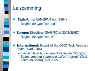 Le spamming

   États-Unis: CAN-SPAM Act (2004)
    – Régime de type “opt-out”

   Europe: Directives 95/46/EC et 2002/58/EC
     – Régime de type “opt-in”

   International: Report of the OECD Task Force on
    Spam (Avril 2006)
     – Très similaire au document canadien “Stopping
       Spam, creating a stronger, safer Internet” (Task
       Force on Spam), mai 2005
 