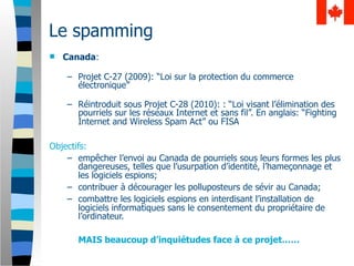 Le spamming
   Canada:

    – Projet C-27 (2009): “Loi sur la protection du commerce
      électronique”

    – Réintroduit sous Projet C-28 (2010): : “Loi visant l’élimination des
      pourriels sur les réseaux Internet et sans fil”. En anglais: “Fighting
      Internet and Wireless Spam Act” ou FISA

Objectifs:
    – empêcher l’envoi au Canada de pourriels sous leurs formes les plus
        dangereuses, telles que l’usurpation d’identité, l’hameçonnage et
        les logiciels espions;
    – contribuer à décourager les polluposteurs de sévir au Canada;
    – combattre les logiciels espions en interdisant l’installation de
        logiciels informatiques sans le consentement du propriétaire de
        l’ordinateur.

       MAIS beaucoup d’inquiétudes face à ce projet……
 